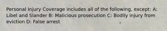 Personal Injury Coverage includes all of the following, except: A: Libel and Slander B: Malicious prosecution C: Bodily injury from eviction D: False arrest