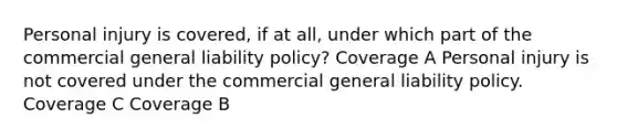 Personal injury is covered, if at all, under which part of the commercial general liability policy? Coverage A Personal injury is not covered under the commercial general liability policy. Coverage C Coverage B