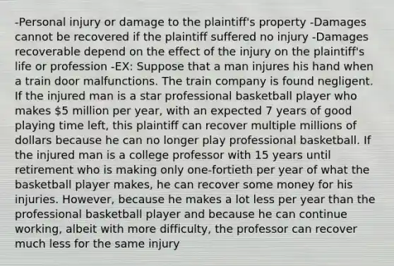 -Personal injury or damage to the plaintiff's property -Damages cannot be recovered if the plaintiff suffered no injury -Damages recoverable depend on the effect of the injury on the plaintiff's life or profession -EX: Suppose that a man injures his hand when a train door malfunctions. The train company is found negligent. If the injured man is a star professional basketball player who makes 5 million per year, with an expected 7 years of good playing time left, this plaintiff can recover multiple millions of dollars because he can no longer play professional basketball. If the injured man is a college professor with 15 years until retirement who is making only one-fortieth per year of what the basketball player makes, he can recover some money for his injuries. However, because he makes a lot less per year than the professional basketball player and because he can continue working, albeit with more difficulty, the professor can recover much less for the same injury