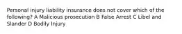 Personal injury liability insurance does not cover which of the following? A Malicious prosecution B False Arrest C Libel and Slander D Bodily Injury