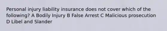 Personal injury liability insurance does not cover which of the following? A Bodily Injury B False Arrest C Malicious prosecution D Libel and Slander