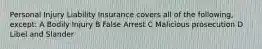 Personal Injury Liability Insurance covers all of the following, except: A Bodily Injury B False Arrest C Malicious prosecution D Libel and Slander