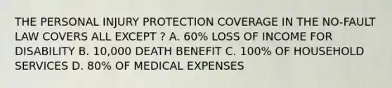 THE PERSONAL INJURY PROTECTION COVERAGE IN THE NO-FAULT LAW COVERS ALL EXCEPT ? A. 60% LOSS OF INCOME FOR DISABILITY B. 10,000 DEATH BENEFIT C. 100% OF HOUSEHOLD SERVICES D. 80% OF MEDICAL EXPENSES