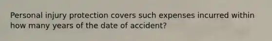 Personal injury protection covers such expenses incurred within how many years of the date of accident?