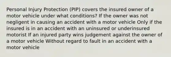 Personal Injury Protection (PIP) covers the insured owner of a motor vehicle under what conditions? If the owner was not negligent in causing an accident with a motor vehicle Only if the insured is in an accident with an uninsured or underinsured motorist If an injured party wins judgement against the owner of a motor vehicle Without regard to fault in an accident with a motor vehicle