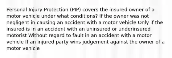 Personal Injury Protection (PIP) covers the insured owner of a motor vehicle under what conditions? If the owner was not negligent in causing an accident with a motor vehicle Only if the insured is in an accident with an uninsured or underinsured motorist Without regard to fault in an accident with a motor vehicle If an injured party wins judgement against the owner of a motor vehicle