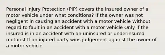 Personal Injury Protection (PIP) covers the insured owner of a motor vehicle under what conditions? If the owner was not negligent in causing an accident with a motor vehicle Without regard to fault in an accident with a motor vehicle Only if the insured is in an accident with an uninsured or underinsured motorist If an injured party wins judgement against the owner of a motor vehicle