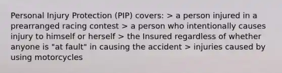 Personal Injury Protection (PIP) covers: > a person injured in a prearranged racing contest > a person who intentionally causes injury to himself or herself > the Insured regardless of whether anyone is "at fault" in causing the accident > injuries caused by using motorcycles