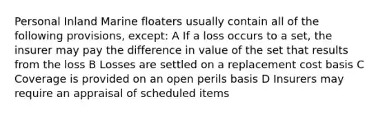 Personal Inland Marine floaters usually contain all of the following provisions, except: A If a loss occurs to a set, the insurer may pay the difference in value of the set that results from the loss B Losses are settled on a replacement cost basis C Coverage is provided on an open perils basis D Insurers may require an appraisal of scheduled items