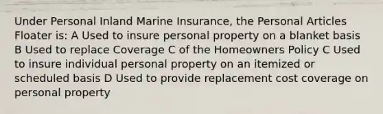 Under Personal Inland Marine Insurance, the Personal Articles Floater is: A Used to insure personal property on a blanket basis B Used to replace Coverage C of the Homeowners Policy C Used to insure individual personal property on an itemized or scheduled basis D Used to provide replacement cost coverage on personal property