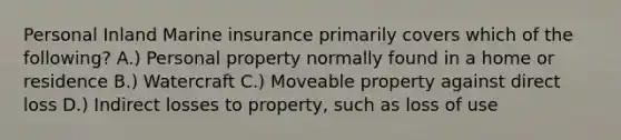 Personal Inland Marine insurance primarily covers which of the following? A.) Personal property normally found in a home or residence B.) Watercraft C.) Moveable property against direct loss D.) Indirect losses to property, such as loss of use