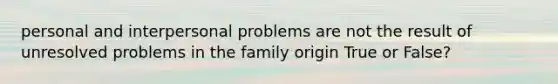 personal and interpersonal problems are not the result of unresolved problems in the family origin True or False?