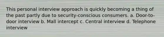 This personal interview approach is quickly becoming a thing of the past partly due to security-conscious consumers. a. Door-to-door interview b. Mall intercept c. Central interview d. Telephone interview