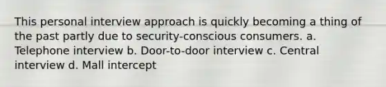 This personal interview approach is quickly becoming a thing of the past partly due to security-conscious consumers. a. Telephone interview b. Door-to-door interview c. Central interview d. Mall intercept