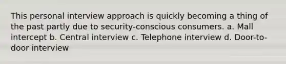 This personal interview approach is quickly becoming a thing of the past partly due to security-conscious consumers. a. Mall intercept b. Central interview c. Telephone interview d. Door-to-door interview