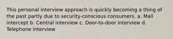 This personal interview approach is quickly becoming a thing of the past partly due to security-conscious consumers. a. Mall intercept b. Central interview c. Door-to-door interview d. Telephone interview