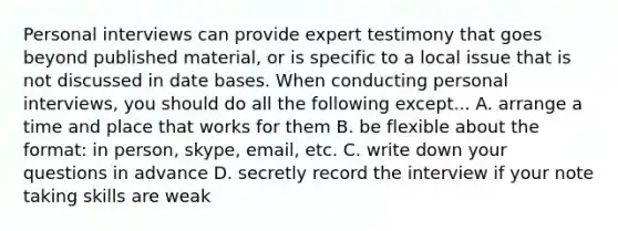 Personal interviews can provide expert testimony that goes beyond published material, or is specific to a local issue that is not discussed in date bases. When conducting personal interviews, you should do all the following except... A. arrange a time and place that works for them B. be flexible about the format: in person, skype, email, etc. C. write down your questions in advance D. secretly record the interview if your note taking skills are weak