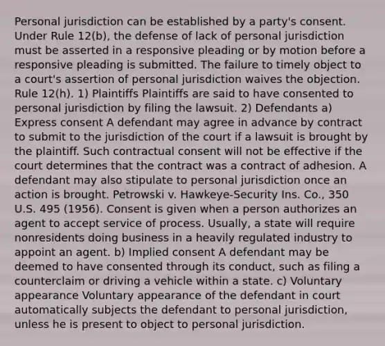 Personal jurisdiction can be established by a party's consent. Under Rule 12(b), the defense of lack of personal jurisdiction must be asserted in a responsive pleading or by motion before a responsive pleading is submitted. The failure to timely object to a court's assertion of personal jurisdiction waives the objection. Rule 12(h). 1) Plaintiffs Plaintiffs are said to have consented to personal jurisdiction by filing the lawsuit. 2) Defendants a) Express consent A defendant may agree in advance by contract to submit to the jurisdiction of the court if a lawsuit is brought by the plaintiff. Such contractual consent will not be effective if the court determines that the contract was a contract of adhesion. A defendant may also stipulate to personal jurisdiction once an action is brought. Petrowski v. Hawkeye-Security Ins. Co., 350 U.S. 495 (1956). Consent is given when a person authorizes an agent to accept service of process. Usually, a state will require nonresidents doing business in a heavily regulated industry to appoint an agent. b) Implied consent A defendant may be deemed to have consented through its conduct, such as filing a counterclaim or driving a vehicle within a state. c) Voluntary appearance Voluntary appearance of the defendant in court automatically subjects the defendant to personal jurisdiction, unless he is present to object to personal jurisdiction.