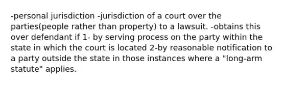 -personal jurisdiction -jurisdiction of a court over the parties(people rather than property) to a lawsuit. -obtains this over defendant if 1- by serving process on the party within the state in which the court is located 2-by reasonable notification to a party outside the state in those instances where a "long-arm statute" applies.