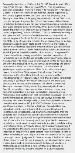 Personal Jurisdiction • US Const Art IV • US Const Amend. XIV • Rule 12(b), (h), (g) • FR 4(k)(1)(A) CASES - The evolution of personal jurisdiction from "Is it there?" to "Is it fair?" • Pennoyer v. Neff - Is it there? Mitchell sued Neff for unpaid legal fees, Δ Neff didn't appear. M won, and court sold N's property to π Pennoyer. Now N is challenging the jurisdiction of the first court to enter judgment against him. Court holds court did not have jurisdiction because state can only establish personal jurisdiction over Δ by showing power over property or power over persons. o attaching property at outset of case (based on assumption that if based on property, notice sufficient) -OR— o personally serving Δ with process w/in borders of state (summons, complaint) b4 lawsuit begins o Or, if suit for divorce, and one spouse lives in the state. o Or, if state law requires those Contracting w/ in-state citizens to appoint an in-state agent for service of process. o Pennoyer as doctrine Judgment entered without jurisdiction not entitled to Full Faith & Credit And therefore subject to collateral attack If you've litigated question of jurisdiction or appeared in ct, precluded from raising jurisdiction question. Assertion of jurisdiction can be challenged directly under Due Process clause No opportunity to raise issue in first lawsuit (or fail to raise it) so shouldn't be precluded from 2nd lawsuit to challenge the claim • International Shoe Co. v. Washington - Is it fair? State of Washington sued International Shoe Co to collect employer taxes, International Shoe argued that although they had salesman in the state they did not have a business there (headquartered in Missouri). Court held that personal jurisdiction can apply if you have "minimum contacts" in the state and contacts are related to the nature of the claim. o Overrules Pennoyer, creates "sliding scale" for personal jurisdiction o Specific jurisdiction: claim arose from minimum contacts = personal jurisdiction o General jurisdiction: contacts are so "continuous and systematic" that jurisdiction is allowed, even for claims unrelated to contact. (Corps can always be sued for anything in state of incorporation, same for individuals in state of domicile) o Otherwise, NO JURISDICTION even if there are significant contacts. • Shaffer v. Heitner - Shareholders sue individual members of a board of directors of Greyhound (incorporated in Deleware). DE court attached shares that the directors own in that state. Jurisdiction challenged; court held stock was a contact but not enough to satisfy minimum contacts test. Court holds that in rem jurisdiction, just like in personam jurisdiction, must meet minimal contacts standard established by International Shoe. o Property alone can't support jurisdiction if it's unrelated to the claim. (no more "quasi in rem" jurisdiction). Presence of property in a state affects level of contact. If case is about ownership of that property, then the presence in the state is enough contact Judgment in "in rem" cases is limited to value of the property, and factual findings do not bind Δ in later cases. o Individuals and corporations should be treated similarly. o Afterward: DE established a new law that you consent to jurisdiction when you become director of a DE corporation