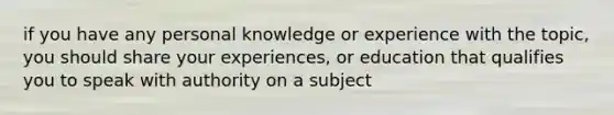 if you have any personal knowledge or experience with the topic, you should share your experiences, or education that qualifies you to speak with authority on a subject