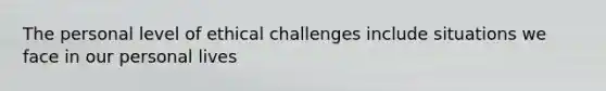 The personal level of ethical challenges include situations we face in our personal lives