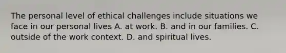 The personal level of ethical challenges include situations we face in our personal lives A. at work. B. and in our families. C. outside of the work context. D. and spiritual lives.