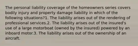 The personal liability coverage of the homeowners series covers bodily injury and property damage liability in which of the following situations?1. The liability arises out of the rendering of professional services.2. The liability arises out of the insured's use of a large motorboat (owned by the insured) powered by an inboard motor.3. The liability arises out of the ownership of an aircraft.