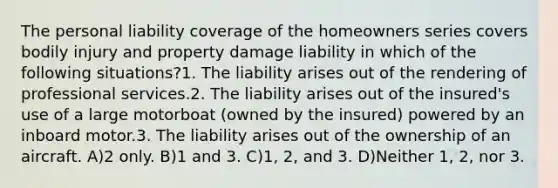 The personal liability coverage of the homeowners series covers bodily injury and property damage liability in which of the following situations?1. The liability arises out of the rendering of professional services.2. The liability arises out of the insured's use of a large motorboat (owned by the insured) powered by an inboard motor.3. The liability arises out of the ownership of an aircraft. A)2 only. B)1 and 3. C)1, 2, and 3. D)Neither 1, 2, nor 3.