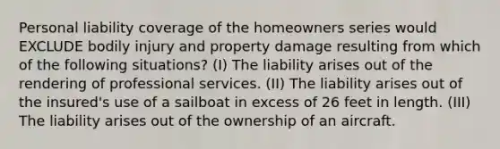 Personal liability coverage of the homeowners series would EXCLUDE bodily injury and property damage resulting from which of the following situations? (I) The liability arises out of the rendering of professional services. (II) The liability arises out of the insured's use of a sailboat in excess of 26 feet in length. (III) The liability arises out of the ownership of an aircraft.