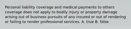 Personal liability coverage and medical payments to others coverage does not apply to bodily injury or property damage arising out of business pursuits of any insured or out of rendering or failing to render professional services. A. true B. false