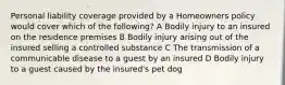 Personal liability coverage provided by a Homeowners policy would cover which of the following? A Bodily injury to an insured on the residence premises B Bodily injury arising out of the insured selling a controlled substance C The transmission of a communicable disease to a guest by an insured D Bodily injury to a guest caused by the insured's pet dog