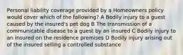 Personal liability coverage provided by a Homeowners policy would cover which of the following? A Bodily injury to a guest caused by the insured's pet dog B The transmission of a communicable disease to a guest by an insured C Bodily injury to an insured on the residence premises D Bodily injury arising out of the insured selling a controlled substance