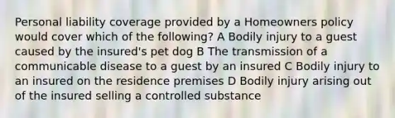 Personal liability coverage provided by a Homeowners policy would cover which of the following? A Bodily injury to a guest caused by the insured's pet dog B The transmission of a communicable disease to a guest by an insured C Bodily injury to an insured on the residence premises D Bodily injury arising out of the insured selling a controlled substance