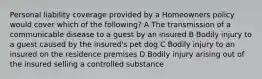 Personal liability coverage provided by a Homeowners policy would cover which of the following? A The transmission of a communicable disease to a guest by an insured B Bodily injury to a guest caused by the insured's pet dog C Bodily injury to an insured on the residence premises D Bodily injury arising out of the insured selling a controlled substance