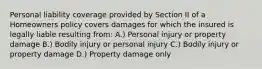 Personal liability coverage provided by Section II of a Homeowners policy covers damages for which the insured is legally liable resulting from: A.) Personal injury or property damage B.) Bodily injury or personal injury C.) Bodily injury or property damage D.) Property damage only