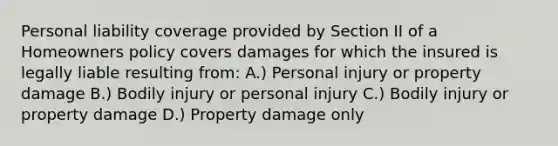 Personal liability coverage provided by Section II of a Homeowners policy covers damages for which the insured is legally liable resulting from: A.) Personal injury or property damage B.) Bodily injury or personal injury C.) Bodily injury or property damage D.) Property damage only