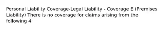 Personal Liability Coverage-Legal Liability - Coverage E (Premises Liability) There is no coverage for claims arising from the following 4: