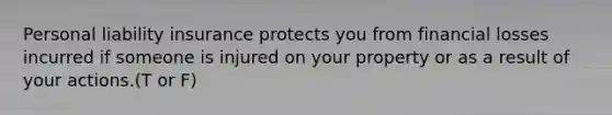 Personal liability insurance protects you from financial losses incurred if someone is injured on your property or as a result of your actions.(T or F)