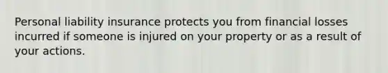 Personal liability insurance protects you from financial losses incurred if someone is injured on your property or as a result of your actions.