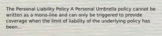 The Personal Liability Policy A Personal Umbrella policy cannot be written as a mono-line and can only be triggered to provide coverage when the limit of liability of the underlying policy has been...