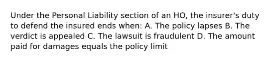 Under the Personal Liability section of an HO, the insurer's duty to defend the insured ends when: A. The policy lapses B. The verdict is appealed C. The lawsuit is fraudulent D. The amount paid for damages equals the policy limit