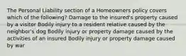 The Personal Liability section of a Homeowners policy covers which of the following? Damage to the insured's property caused by a visitor Bodily injury to a resident relative caused by the neighbor's dog Bodily injury or property damage caused by the activities of an insured Bodily injury or property damage caused by war