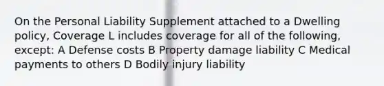 On the Personal Liability Supplement attached to a Dwelling policy, Coverage L includes coverage for all of the following, except: A Defense costs B Property damage liability C Medical payments to others D Bodily injury liability