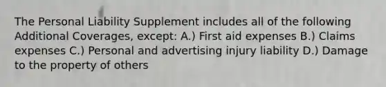 The Personal Liability Supplement includes all of the following Additional Coverages, except: A.) First aid expenses B.) Claims expenses C.) Personal and advertising injury liability D.) Damage to the property of others