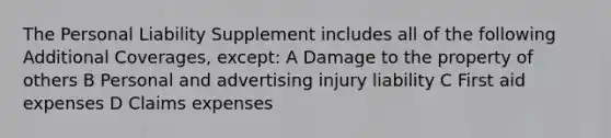 The Personal Liability Supplement includes all of the following Additional Coverages, except: A Damage to the property of others B Personal and advertising injury liability C First aid expenses D Claims expenses