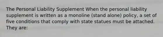 The Personal Liability Supplement When the personal liability supplement is written as a monoline (stand alone) policy, a set of five conditions that comply with state statues must be attached. They are: