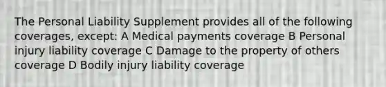 The Personal Liability Supplement provides all of the following coverages, except: A Medical payments coverage B Personal injury liability coverage C Damage to the property of others coverage D Bodily injury liability coverage