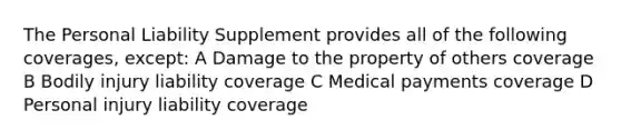 The Personal Liability Supplement provides all of the following coverages, except: A Damage to the property of others coverage B Bodily injury liability coverage C Medical payments coverage D Personal injury liability coverage