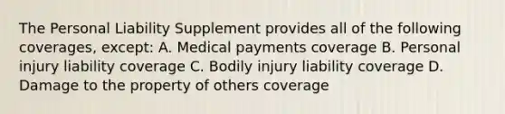 The Personal Liability Supplement provides all of the following coverages, except: A. Medical payments coverage B. Personal injury liability coverage C. Bodily injury liability coverage D. Damage to the property of others coverage